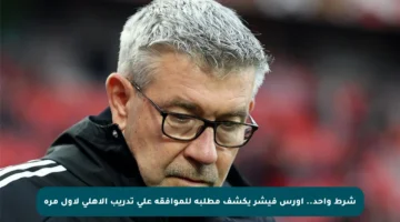 شرط واحد.. أورس فيشر يكشف مطلبه للموافقة على تدريب الأهلي لأول مرة
